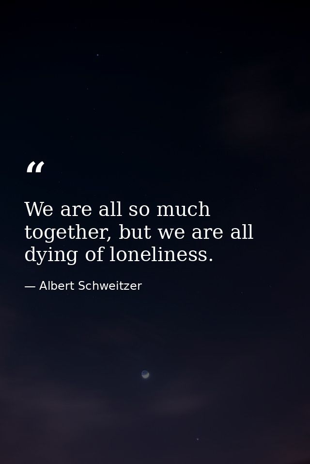 We are all so much together, but we are all dying of loneliness. — Albert Schweitzer