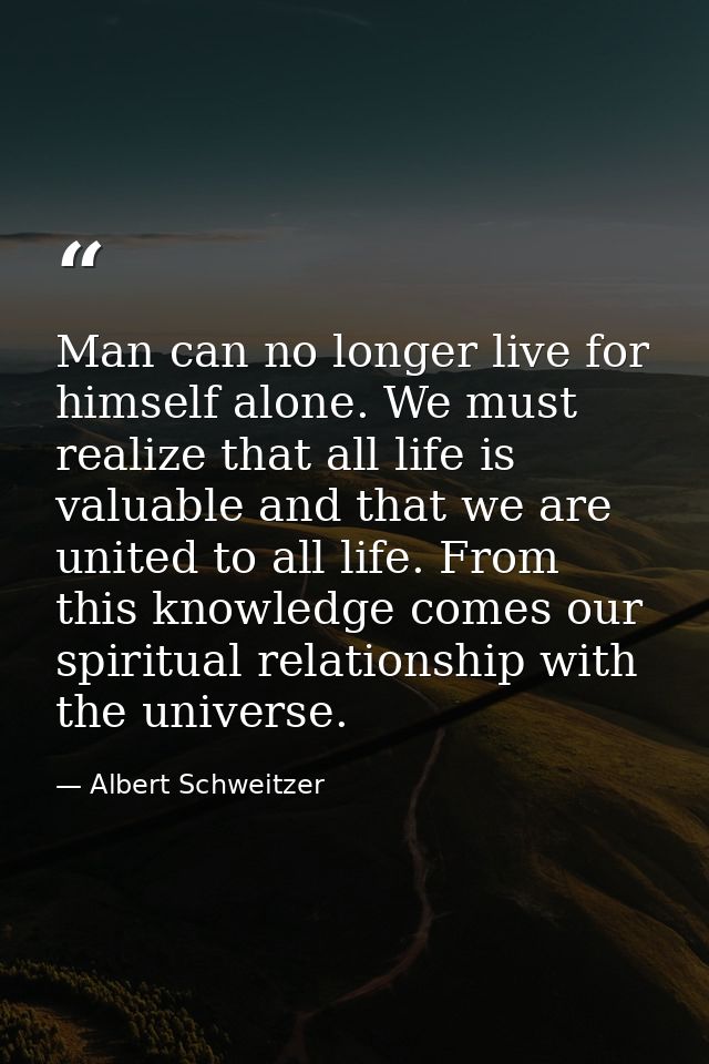 Man can no longer live for himself alone. We must realize that all life is valuable and that we are united to all life.  — Albert Schweitzer