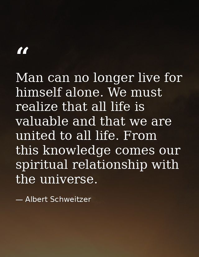 Man can no longer live for himself alone. We must realize that all life is valuable and that we are united to all life.  — Albert Schweitzer