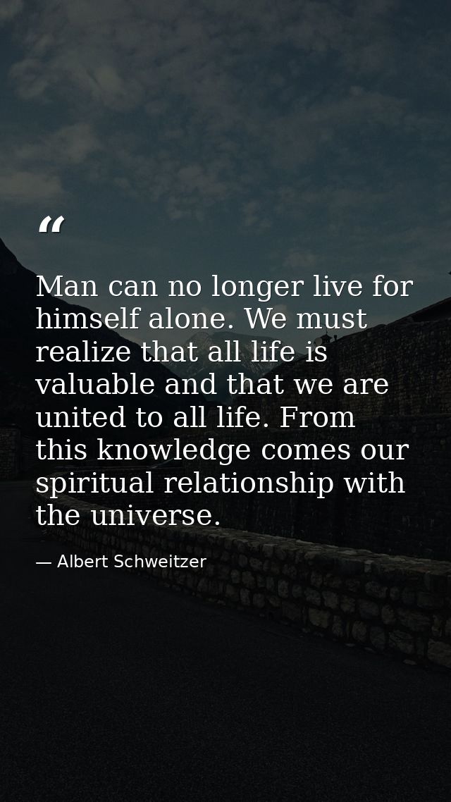 Man can no longer live for himself alone. We must realize that all life is valuable and that we are united to all life.  — Albert Schweitzer