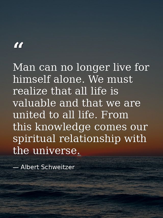 Man can no longer live for himself alone. We must realize that all life is valuable and that we are united to all life.  — Albert Schweitzer