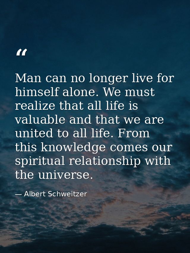 Man can no longer live for himself alone. We must realize that all life is valuable and that we are united to all life.  — Albert Schweitzer