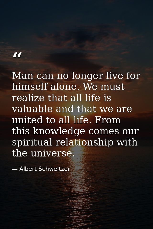 Man can no longer live for himself alone. We must realize that all life is valuable and that we are united to all life.  — Albert Schweitzer