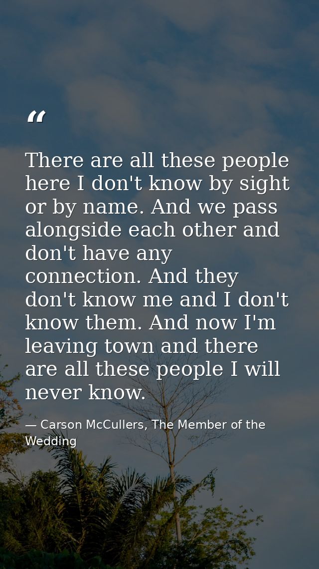 There are all these people here I don't know by sight or by name. And we pass alongside each other and don't have any co — Carson McCullers, The Member of the Wedding