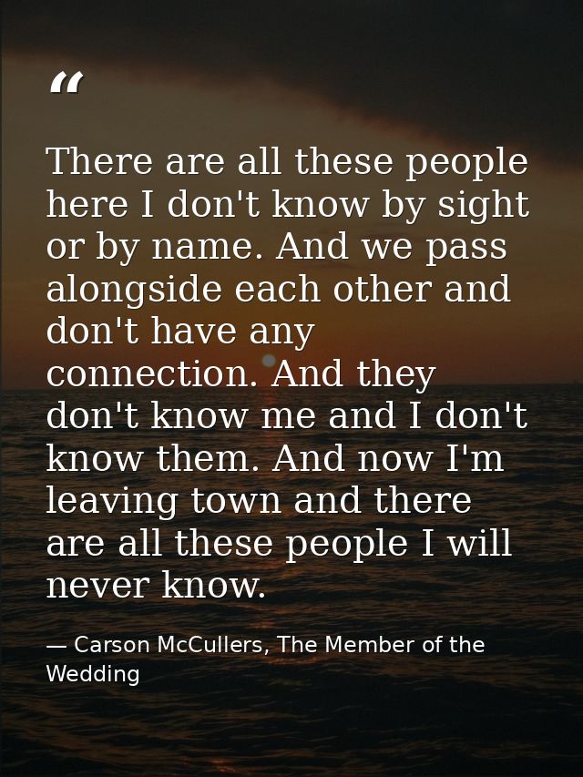 There are all these people here I don't know by sight or by name. And we pass alongside each other and don't have any co — Carson McCullers, The Member of the Wedding
