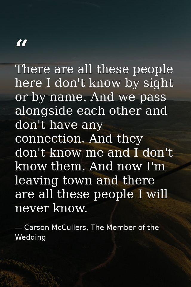 There are all these people here I don't know by sight or by name. And we pass alongside each other and don't have any co — Carson McCullers, The Member of the Wedding