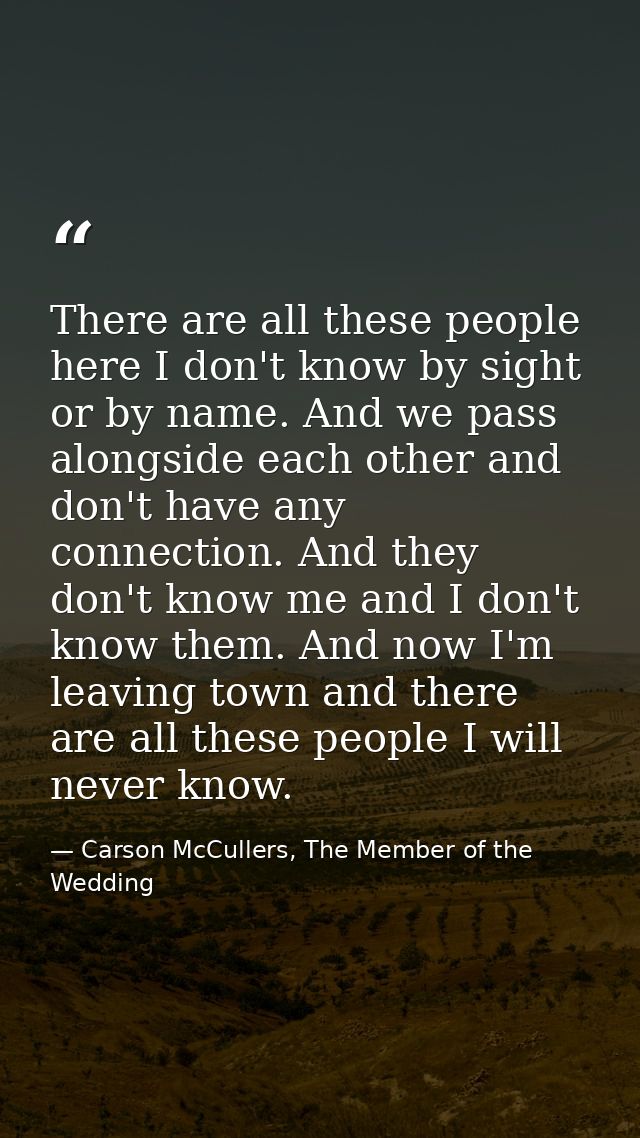 There are all these people here I don't know by sight or by name. And we pass alongside each other and don't have any co — Carson McCullers, The Member of the Wedding