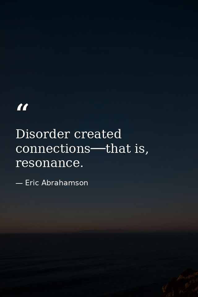 Disorder created connections──that is, resonance. — Eric Abrahamson