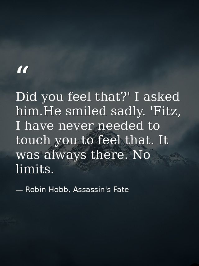Did you feel that?' I asked him.He smiled sadly. 'Fitz, I have never needed to touch you to feel that. It was always the — Robin Hobb, Assassin's Fate