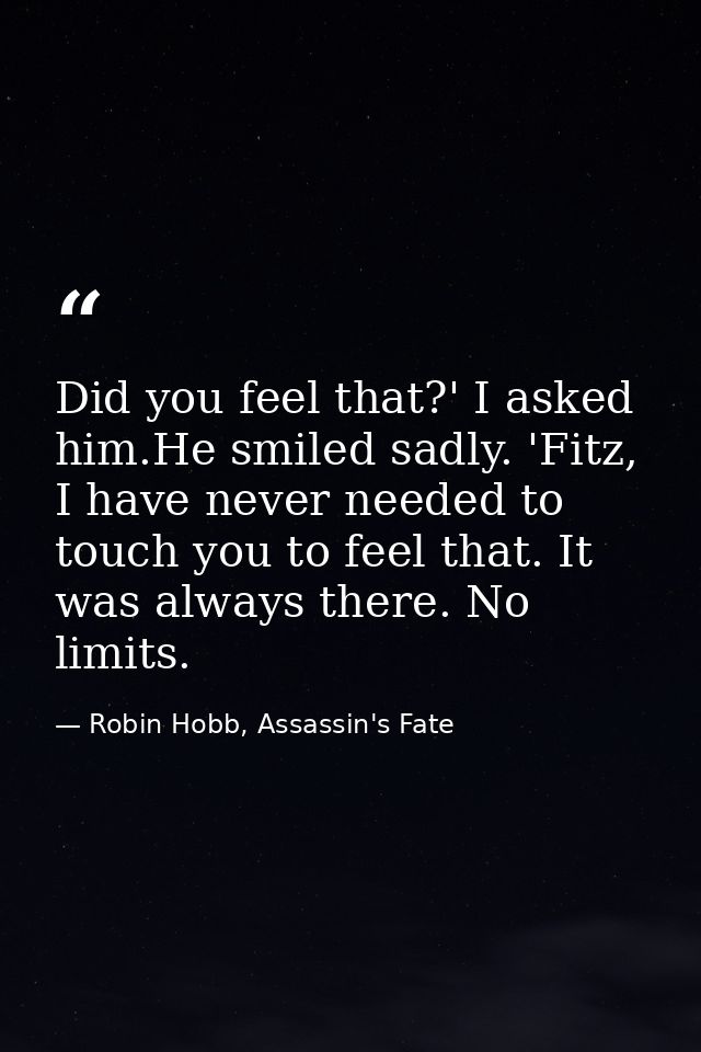 Did you feel that?' I asked him.He smiled sadly. 'Fitz, I have never needed to touch you to feel that. It was always the — Robin Hobb, Assassin's Fate