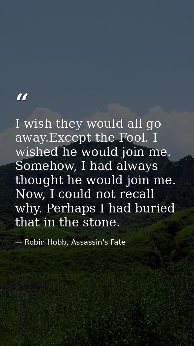 I wish they would all go away.Except the Fool. I wished he would join me. Somehow, I had always thought he would join me — Robin Hobb, Assassin's Fate