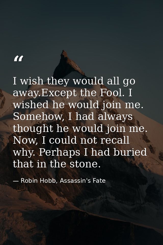 I wish they would all go away.Except the Fool. I wished he would join me. Somehow, I had always thought he would join me — Robin Hobb, Assassin's Fate