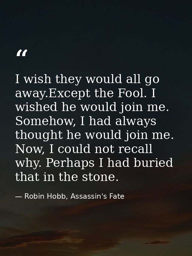 I wish they would all go away.Except the Fool. I wished he would join me. Somehow, I had always thought he would join me — Robin Hobb, Assassin's Fate