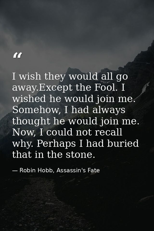 I wish they would all go away.Except the Fool. I wished he would join me. Somehow, I had always thought he would join me — Robin Hobb, Assassin's Fate