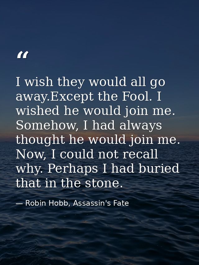 I wish they would all go away.Except the Fool. I wished he would join me. Somehow, I had always thought he would join me — Robin Hobb, Assassin's Fate