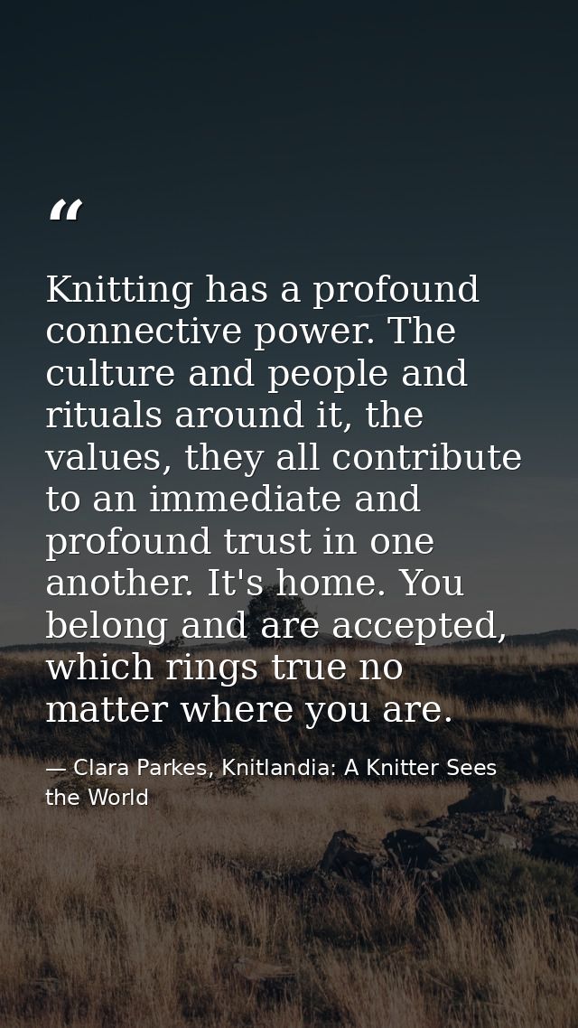 Knitting has a profound connective power. The culture and people and rituals around it, the values, they all contribute  — Clara Parkes, Knitlandia: A Knitter Sees the World