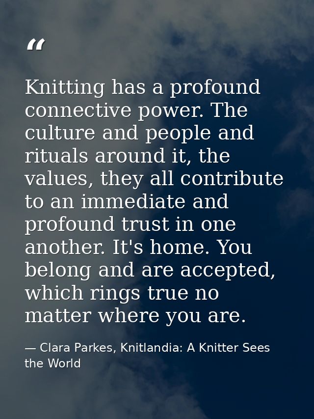 Knitting has a profound connective power. The culture and people and rituals around it, the values, they all contribute  — Clara Parkes, Knitlandia: A Knitter Sees the World