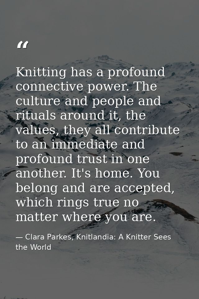 Knitting has a profound connective power. The culture and people and rituals around it, the values, they all contribute  — Clara Parkes, Knitlandia: A Knitter Sees the World