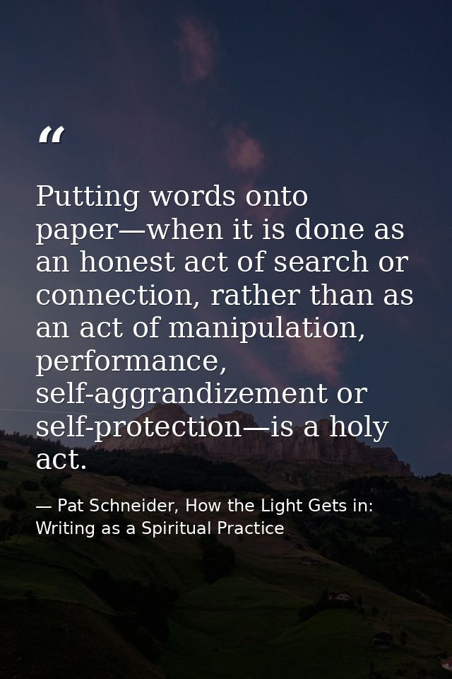 Putting words onto paper—when it is done as an honest act of search or connection, rather than as an act of manipulation — Pat Schneider, How the Light Gets in: Writing as a Spiritual Practice