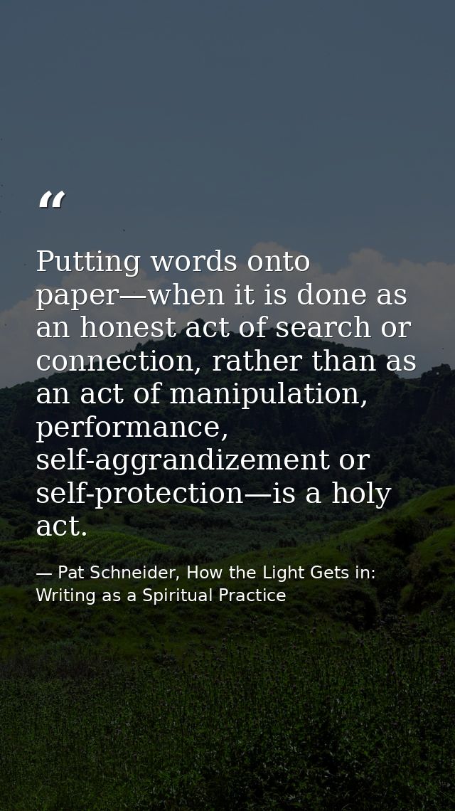 Putting words onto paper—when it is done as an honest act of search or connection, rather than as an act of manipulation — Pat Schneider, How the Light Gets in: Writing as a Spiritual Practice