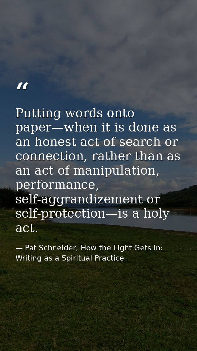 Putting words onto paper—when it is done as an honest act of search or connection, rather than as an act of manipulation — Pat Schneider, How the Light Gets in: Writing as a Spiritual Practice