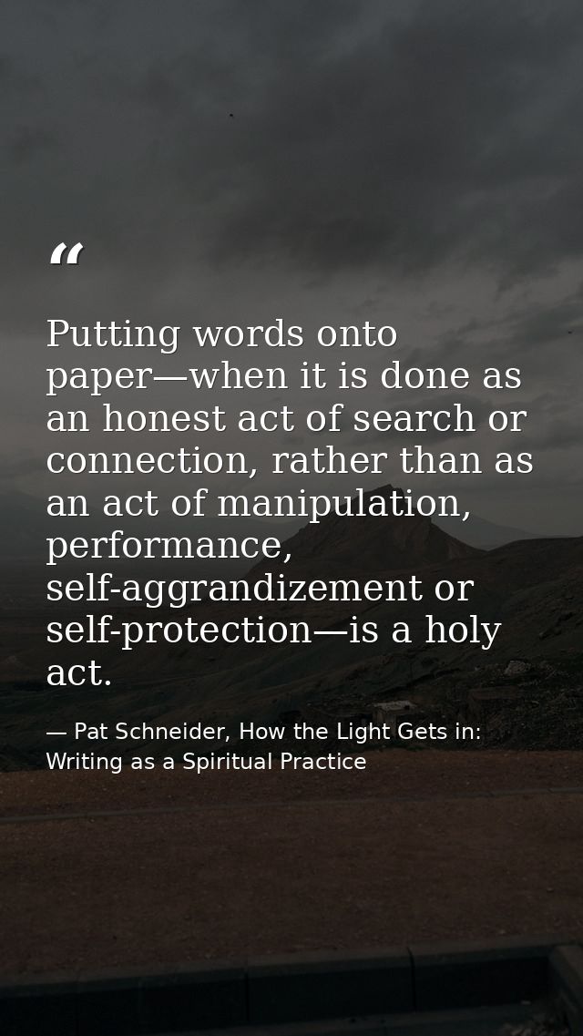 Putting words onto paper—when it is done as an honest act of search or connection, rather than as an act of manipulation — Pat Schneider, How the Light Gets in: Writing as a Spiritual Practice