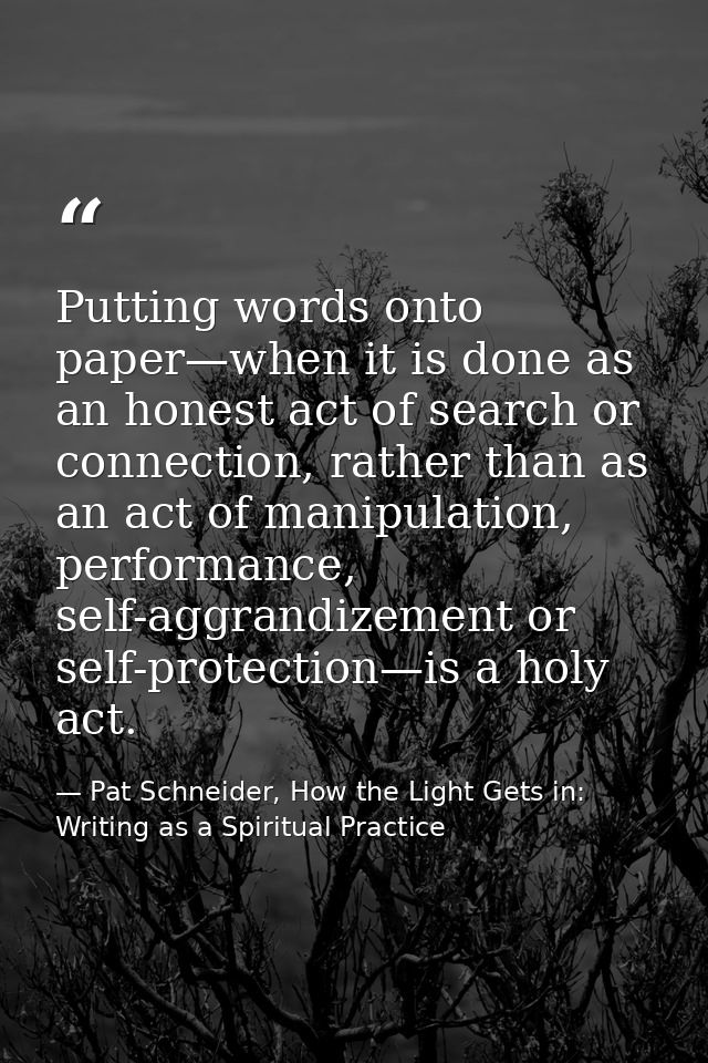 Putting words onto paper—when it is done as an honest act of search or connection, rather than as an act of manipulation — Pat Schneider, How the Light Gets in: Writing as a Spiritual Practice