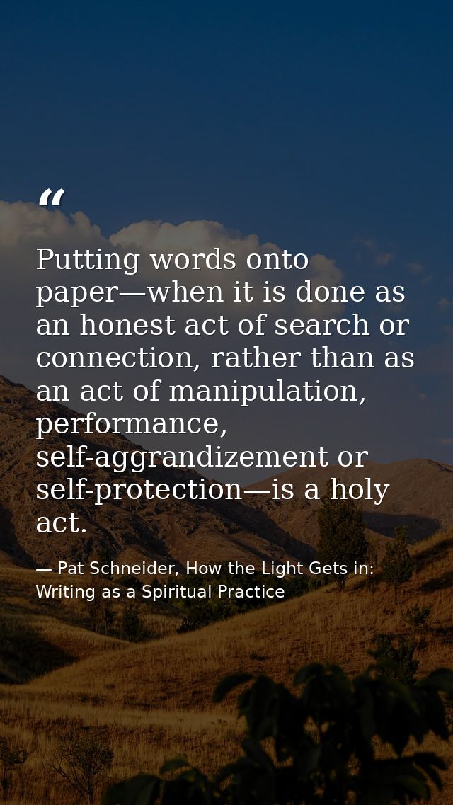 Putting words onto paper—when it is done as an honest act of search or connection, rather than as an act of manipulation — Pat Schneider, How the Light Gets in: Writing as a Spiritual Practice