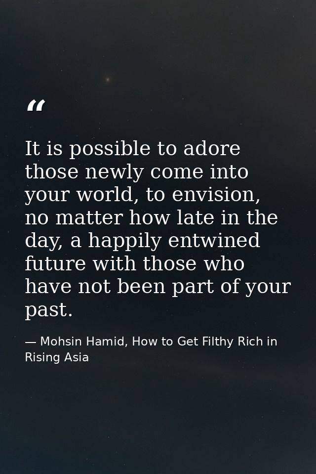 It is possible to adore those newly come into your world, to envision, no matter how late in the day, a happily entwined — Mohsin Hamid, How to Get Filthy Rich in Rising Asia
