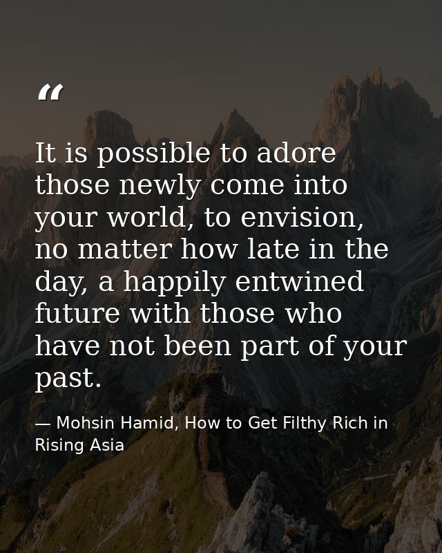It is possible to adore those newly come into your world, to envision, no matter how late in the day, a happily entwined — Mohsin Hamid, How to Get Filthy Rich in Rising Asia