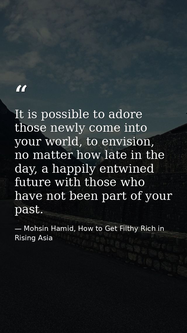 It is possible to adore those newly come into your world, to envision, no matter how late in the day, a happily entwined — Mohsin Hamid, How to Get Filthy Rich in Rising Asia