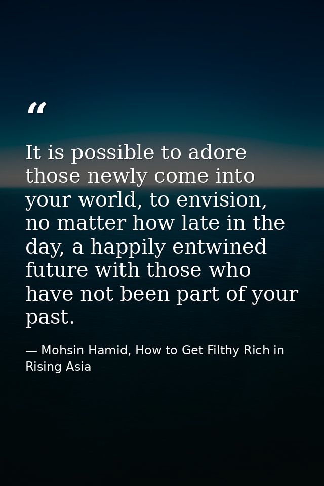 It is possible to adore those newly come into your world, to envision, no matter how late in the day, a happily entwined — Mohsin Hamid, How to Get Filthy Rich in Rising Asia