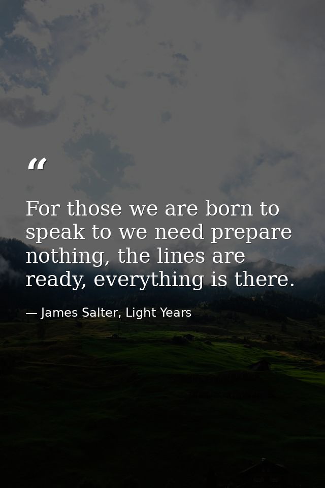 For those we are born to speak to we need prepare nothing, the lines are ready, everything is there. — James Salter, Light Years