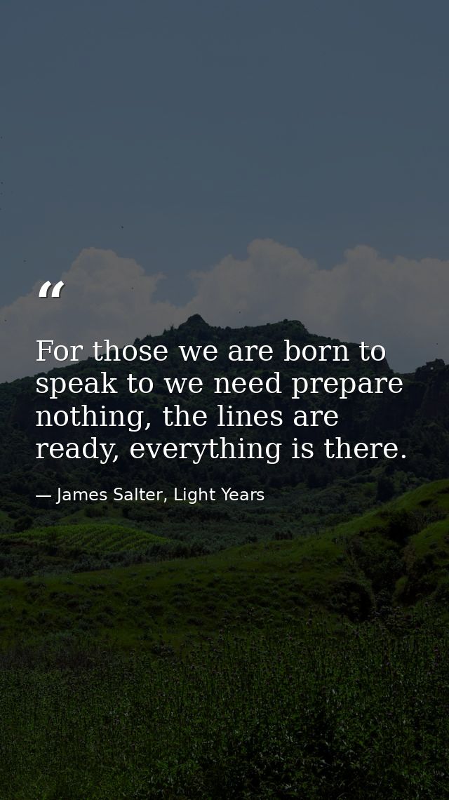 For those we are born to speak to we need prepare nothing, the lines are ready, everything is there. — James Salter, Light Years