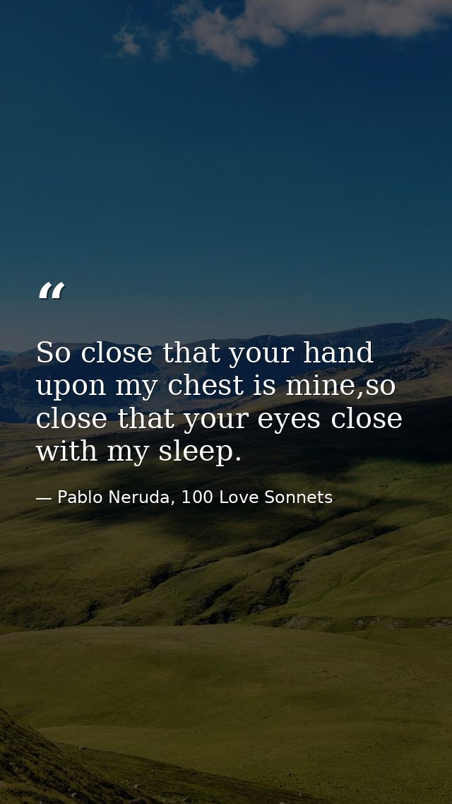 So close that your hand upon my chest is mine,so close that your eyes close with my sleep. — Pablo Neruda, 100 Love Sonnets