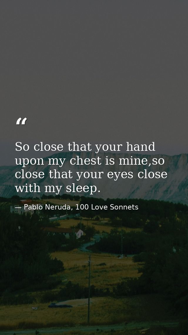 So close that your hand upon my chest is mine,so close that your eyes close with my sleep. — Pablo Neruda, 100 Love Sonnets