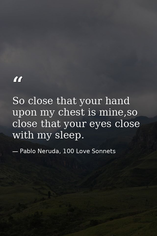 So close that your hand upon my chest is mine,so close that your eyes close with my sleep. — Pablo Neruda, 100 Love Sonnets