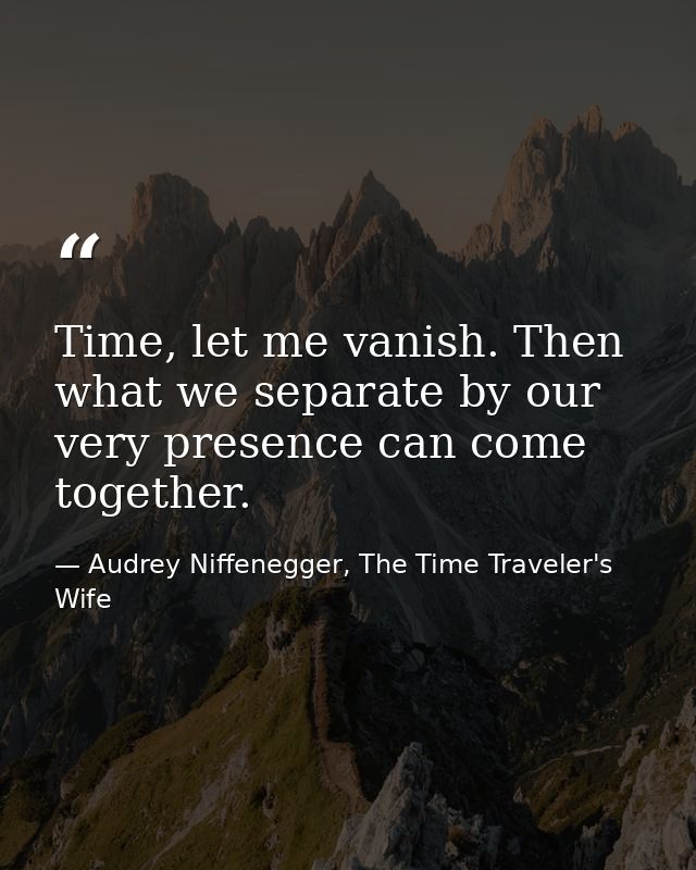 Time, let me vanish. Then what we separate by our very presence can come together. — Audrey Niffenegger, The Time Traveler's Wife