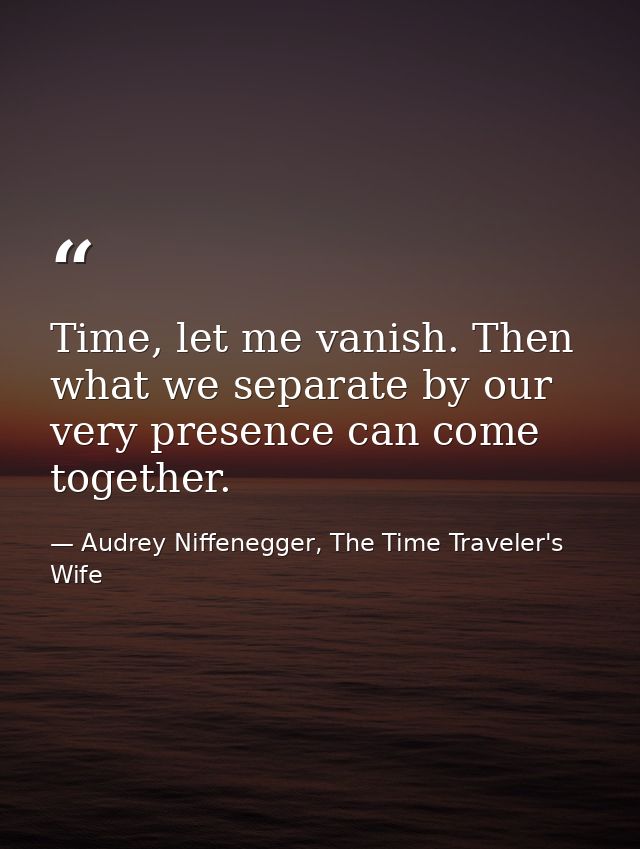 Time, let me vanish. Then what we separate by our very presence can come together. — Audrey Niffenegger, The Time Traveler's Wife
