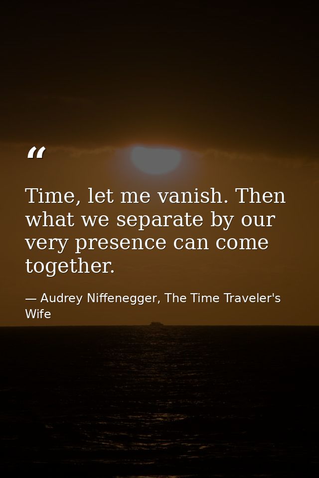 Time, let me vanish. Then what we separate by our very presence can come together. — Audrey Niffenegger, The Time Traveler's Wife