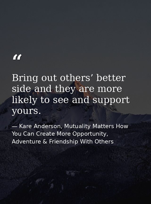 Bring out others’ better side and they are more likely to see and support yours. — Kare Anderson, Mutuality Matters How You Can Create More Opportunity, Adventure & Friendship With Others