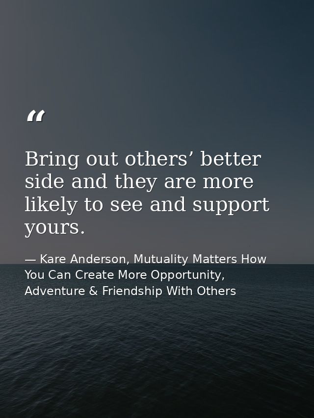 Bring out others’ better side and they are more likely to see and support yours. — Kare Anderson, Mutuality Matters How You Can Create More Opportunity, Adventure & Friendship With Others