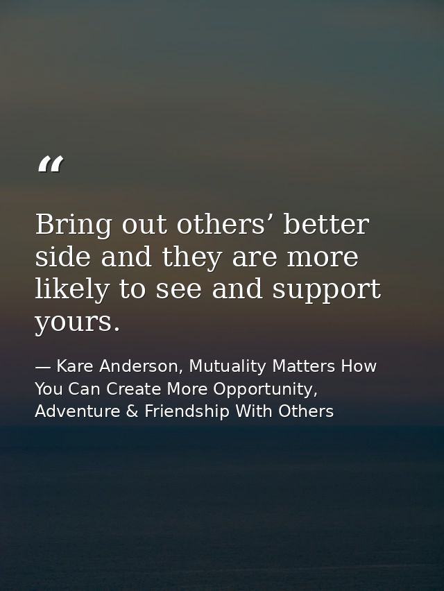 Bring out others’ better side and they are more likely to see and support yours. — Kare Anderson, Mutuality Matters How You Can Create More Opportunity, Adventure & Friendship With Others