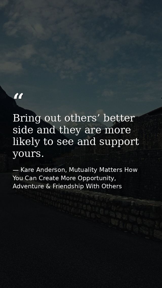 Bring out others’ better side and they are more likely to see and support yours. — Kare Anderson, Mutuality Matters How You Can Create More Opportunity, Adventure & Friendship With Others