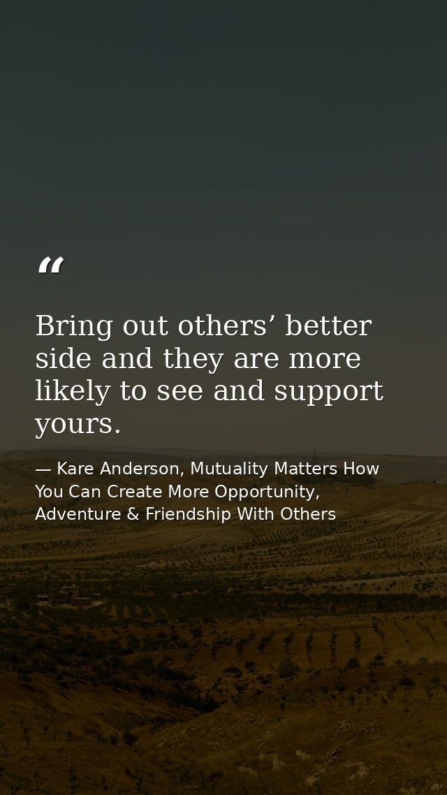 Bring out others’ better side and they are more likely to see and support yours. — Kare Anderson, Mutuality Matters How You Can Create More Opportunity, Adventure & Friendship With Others