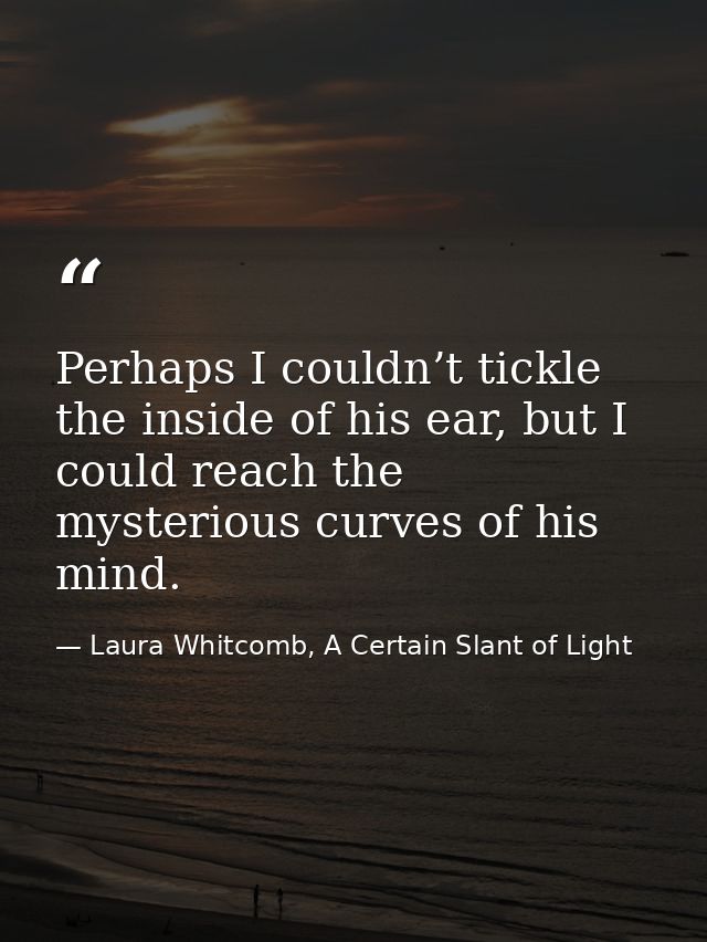 Perhaps I couldn’t tickle the inside of his ear, but I could reach the mysterious curves of his mind. — Laura Whitcomb, A Certain Slant of Light