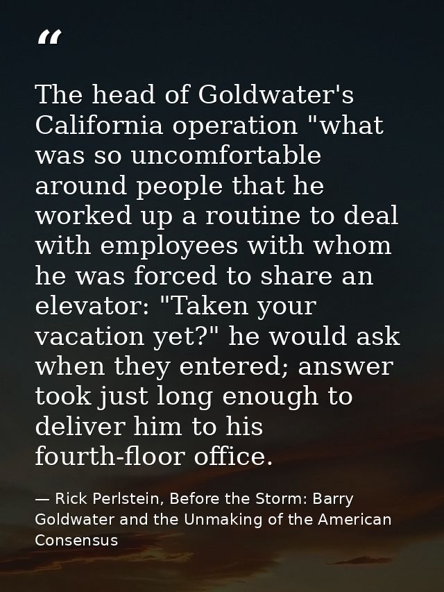 The head of Goldwater's California operation "what was so uncomfortable around people that he worked up a routine to dea — Rick Perlstein, Before the Storm: Barry Goldwater and the Unmaking of the American Consensus