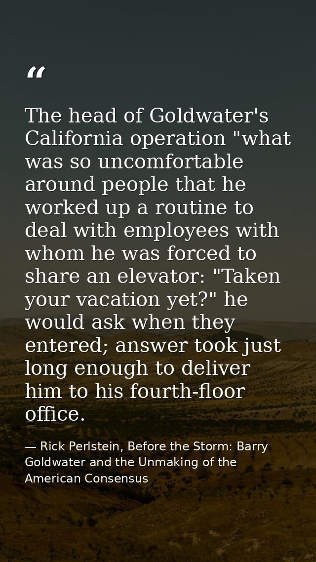 The head of Goldwater's California operation "what was so uncomfortable around people that he worked up a routine to dea — Rick Perlstein, Before the Storm: Barry Goldwater and the Unmaking of the American Consensus