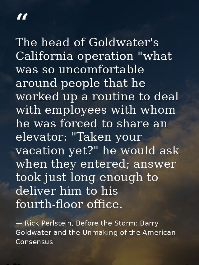 The head of Goldwater's California operation "what was so uncomfortable around people that he worked up a routine to dea — Rick Perlstein, Before the Storm: Barry Goldwater and the Unmaking of the American Consensus