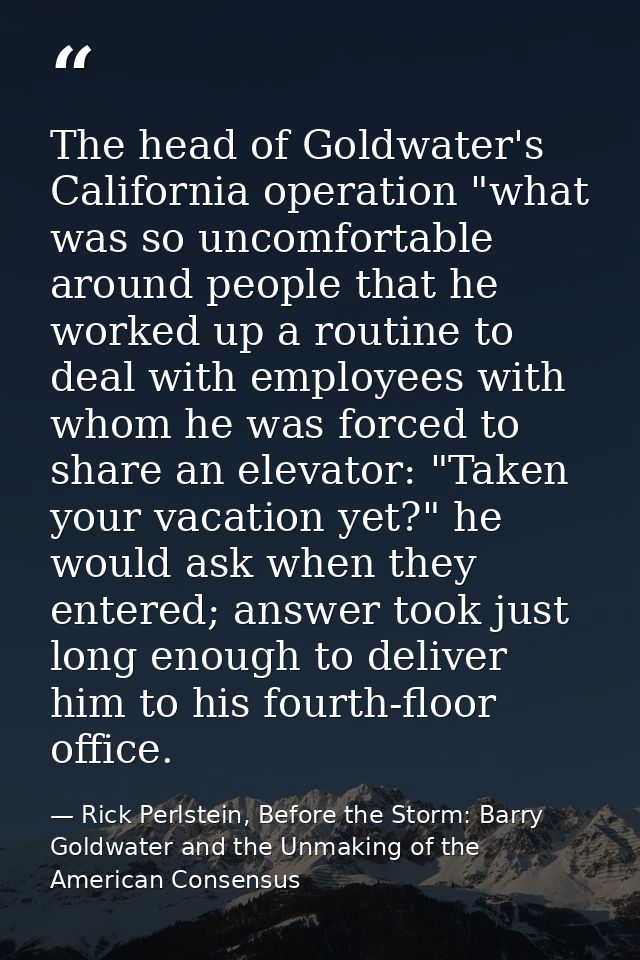 The head of Goldwater's California operation "what was so uncomfortable around people that he worked up a routine to dea — Rick Perlstein, Before the Storm: Barry Goldwater and the Unmaking of the American Consensus